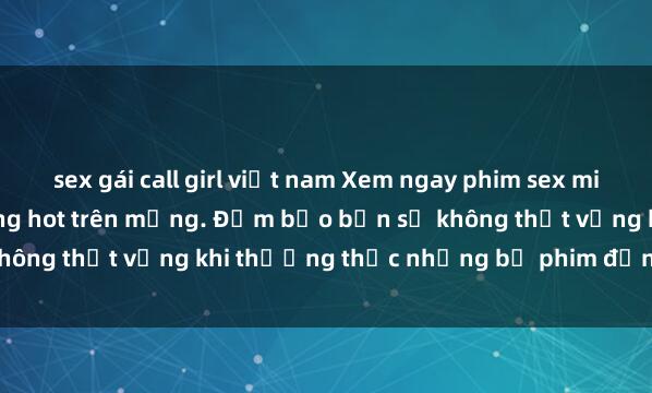 sex gái call girl việt nam Xem ngay phim sex miễn phí hấp dẫn nhất đang hot trên mạng. Đảm bảo bạn sẽ không thất vọng khi thưởng thức những bộ phim đỉnh cao này!