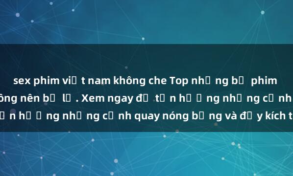 sex phim việt nam không che Top những bộ phim sex hay nhất mà bạn không nên bỏ lỡ. Xem ngay để tận hưởng những cảnh quay nóng bỏng và đầy kích thích.