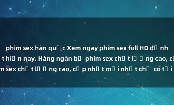 phim sex hàn quốc Xem ngay phim sex full HD đỉnh cao, không che, hay nhất hiện nay. Hàng ngàn bộ phim sex chất lượng cao, cập nhật mới nhất chỉ có tại đây.