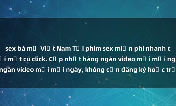 sex bà mẹ Việt Nam Tải phim sex miễn phí nhanh chóng và dễ dàng chỉ với một cú click. Cập nhật hàng ngàn video mới mỗi ngày, không cần đăng ký hoặc trả phí!