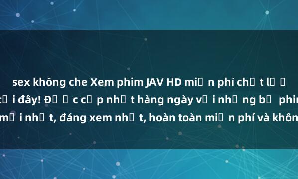 sex không che Xem phim JAV HD miễn phí chất lượng cao, không giới hạn tại đây! Được cập nhật hàng ngày với những bộ phim mới nhất, đáng xem nhất, hoàn toàn miễn phí và không cần đăng ký. Hãy thưởng th