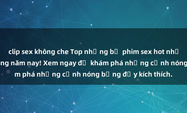 clip sex không che Top những bộ phim sex hot nhất không thể bỏ lỡ trong năm nay! Xem ngay để khám phá những cảnh nóng bỏng đầy kích thích.
