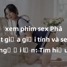 xem phim sex Phân biệt giữa giới tính và sex ở người lớn: Tìm hiểu sự khác biệt và yếu tố quyết định