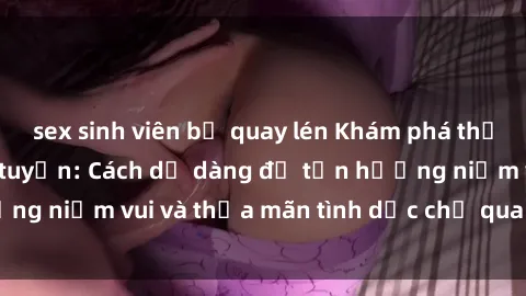 sex sinh viên bị quay lén Khám phá thế giới của sex trực tuyến: Cách dễ dàng để tận hưởng niềm vui và thỏa mãn tình dục chỉ qua một cú click!
