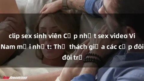clip sex sinh viên Cập nhật sex video Việt Nam mới nhất: Thử thách giữa các cặp đôi trẻ