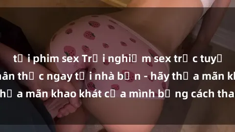 tải phim sex Trải nghiệm sex trực tuyến sống động và chân thực ngay tại nhà bạn - hãy thỏa mãn khao khát của mình bằng cách tham gia ngay!