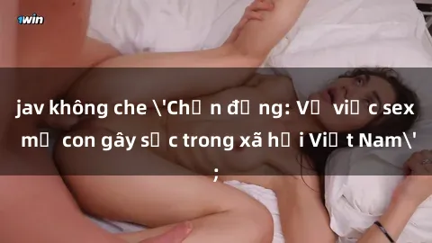 jav không che 'Chấn động: Vụ việc sex mẹ con gây sốc trong xã hội Việt Nam'