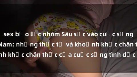 sex bạo lực nhóm Sâu sắc vào cuộc sống sex sinh viên Việt Nam: những thực tế và khoảnh khắc chân thực của cuộc sống tình dục trẻ trung