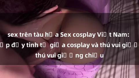 sex trên tàu hỏa Sex cosplay Việt Nam: Sự kết hợp đầy tinh tế giữa cosplay và thú vui giường chiếu