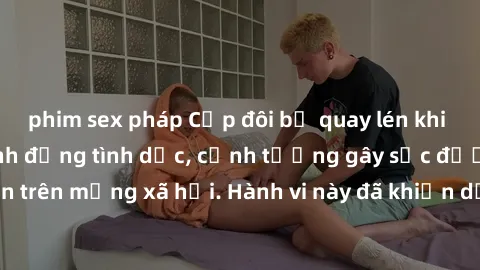 phim sex pháp Cặp đôi bị quay lén khi đang thực hiện hành động tình dục, cảnh tượng gây sốc được lan truyền trên mạng xã hội. Hành vi này đã khiến dư luận phẫn nộ và xã hội lên án.