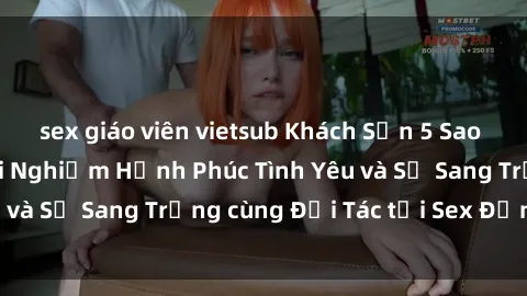 sex giáo viên vietsub Khách Sạn 5 Sao tại Việt Nam: Trải Nghiệm Hạnh Phúc Tình Yêu và Sự Sang Trọng cùng Đối Tác tại Sex Đẳng Cấp