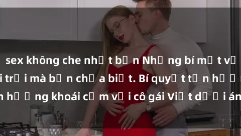 sex không che nhật bản Những bí mật về sex gái Việt ngoài trời mà bạn chưa biết. Bí quyết tận hưởng khoái cảm với cô gái Việt dưới ánh nắng ban mai.