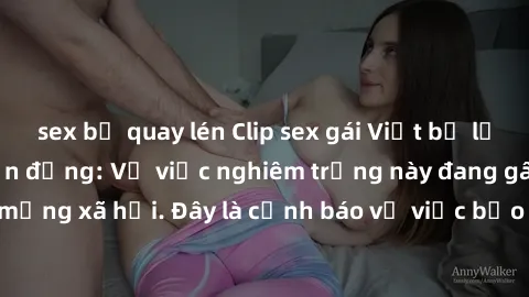 sex bị quay lén Clip sex gái Việt bị lộ khiến dư luận chấn động: Vụ việc nghiêm trọng này đang gây xôn xao trên các mạng xã hội. Đây là cảnh báo về việc bảo vệ thông tin cá nhân và ngăn chặn tình trạn