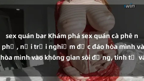 sex quán bar Khám phá sex quán cà phê nổi tiếng tại thành phố, nơi trải nghiệm độc đáo hòa mình vào không gian sôi động, tinh tế và lôi cuốn