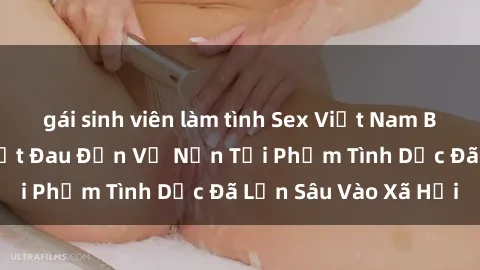 gái sinh viên làm tình Sex Việt Nam Bị Hiếp Dâm: Sự Thật Đau Đớn Về Nạn Tội Phạm Tình Dục Đã Lẫn Sâu Vào Xã Hội
