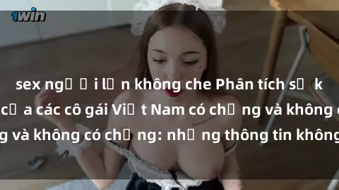 sex người lớn không che Phân tích sự khác biệt giữa sex của các cô gái Việt Nam có chồng và không có chồng: những thông tin không thể bỏ qua!