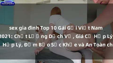 sex gia đình Top 10 Gái Gọi Việt Nam Hấp Dẫn Nhất Năm 2021: Chất Lượng Dịch Vụ, Giá Cả Hợp Lý, Đảm Bảo Sức Khỏe và An Toàn cho Quý Khách!