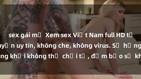 sex gái mỹ Xem sex Việt Nam full HD tại địa chỉ trực tuyến uy tín, không che, không virus. Sự hứng khởi không thể chối từ, đảm bảo sẽ khiến bạn mãn nhãn.