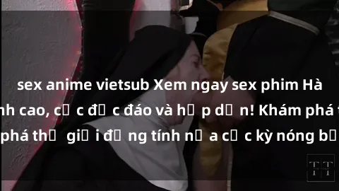 sex anime vietsub Xem ngay sex phim Hàn Quốc vietsub đỉnh cao, cực độc đáo và hấp dẫn! Khám phá thế giới đồng tính nữa cực kỳ nóng bỏng và đầy thú vị!