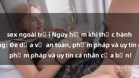 sex ngoài trời Nguy hiểm khi thực hành sex nơi công cộng: Đe dọa về an toàn, phạm pháp và uy tín cá nhân của bạn!
