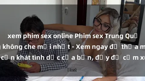 xem phim sex online Phim sex Trung Quốc vietsub cực nóng không che mới nhất - Xem ngay để thỏa mãn cơn khát tình dục của bạn, đầy đủ cảm xúc và cảm giác mãnh liệt.