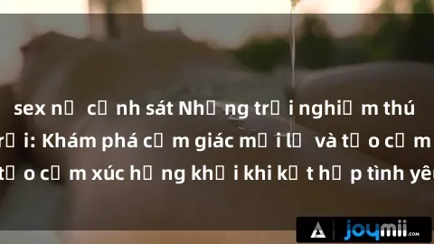 sex nữ cảnh sát Những trải nghiệm thú vị với sex ngoài trời: Khám phá cảm giác mới lạ và tạo cảm xúc hứng khởi khi kết hợp tình yêu và tự nhiên.