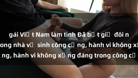 gái Việt Nam làm tình Đã bắt giữ đôi nam nữ giao cấu trong nhà vệ sinh công cộng, hành vi không xứng đáng trong công cộng