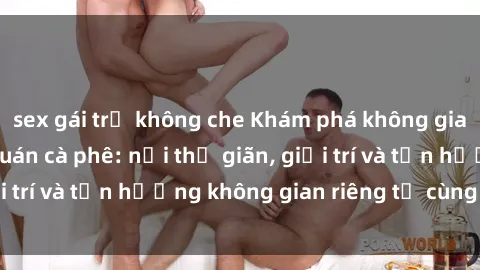 sex gái trẻ không che Khám phá không gian mới lạ tại sex quán cà phê: nơi thư giãn, giải trí và tận hưởng không gian riêng tư cùng đối tác