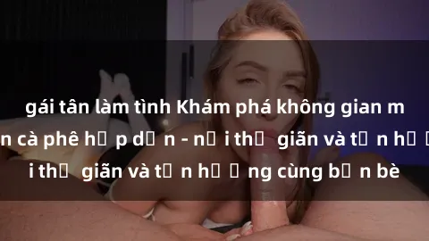 gái tân làm tình Khám phá không gian mới lạ tại sex quán cà phê hấp dẫn - nơi thư giãn và tận hưởng cùng bạn bè