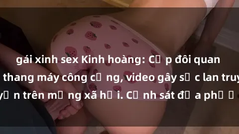 gái xinh sex Kinh hoàng: Cặp đôi quan hệ tình dục trong thang máy công cộng, video gây sốc lan truyền trên mạng xã hội. Cảnh sát địa phương mở cuộc điều tra.