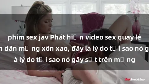 phim sex jav Phát hiện video sex quay lén mới nhất khiến dân mạng xôn xao, đây là lý do tại sao nó gây sốt trên mạng