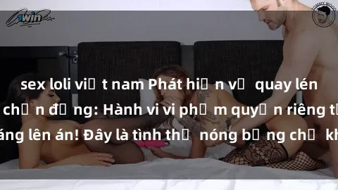 sex loli việt nam Phát hiện vụ quay lén sex khách sạn gây chấn động: Hành vi vi phạm quyền riêng tư đáng lên án! Đây là tình thế nóng bỏng chứ không phải là nơi quay lén!