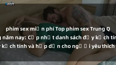 phim sex miễn phí Top phim sex Trung Quốc hot nhất trong năm nay: Cập nhật danh sách đầy kịch tính và hấp dẫn cho người yêu thích thể loại này!