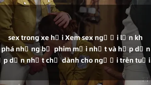 sex trong xe hơi Xem sex người lớn không che  Cùng khám phá những bộ phim mới nhất và hấp dẫn nhất chỉ dành cho người trên tuổi. Đón xem ngay!