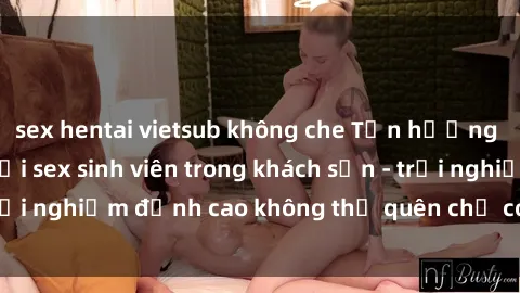 sex hentai vietsub không che Tận hưởng giờ phút đam mê với sex sinh viên trong khách sạn - trải nghiệm đỉnh cao không thể quên chỉ có tại chúng tôi!