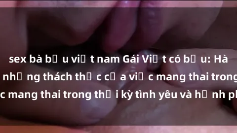 sex bà bầu việt nam Gái Việt có bầu: Hành trình vượt qua những thách thức của việc mang thai trong thời kỳ tình yêu và hạnh phúc.
