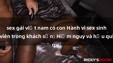 sex gái việt nam có con Hành vi sex sinh viên trong khách sạn: Hiểm nguy và hậu quả
