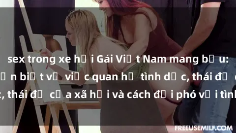 sex trong xe hơi Gái Việt Nam mang bầu: Những thông tin cần biết về việc quan hệ tình dục, thái độ của xã hội và cách đối phó với tình trạng này.