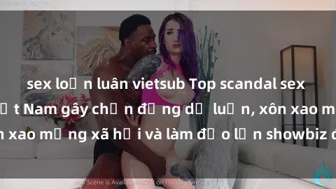 sex loạn luân vietsub Top scandal sex người nổi tiếng Việt Nam gây chấn động dư luận, xôn xao mạng xã hội và làm đảo lộn showbiz được bật mí.