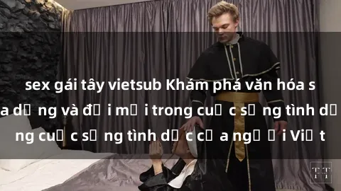 sex gái tây vietsub Khám phá văn hóa sex Việt Nam: Sự đa dạng và đổi mới trong cuộc sống tình dục của người Việt