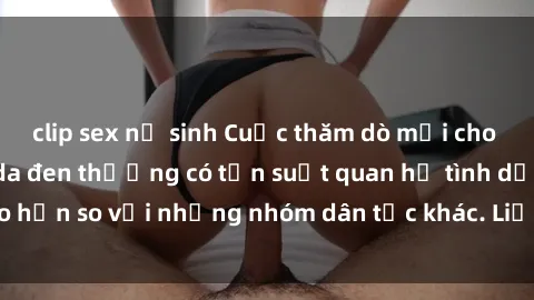 clip sex nữ sinh Cuộc thăm dò mới cho thấy rằng người da đen thường có tần suất quan hệ tình dục cao hơn so với những nhóm dân tộc khác. Liệu đây có phải là sự thật?