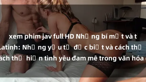 xem phim jav full HD Những bí mật và thú vị về sex Mỹ Latinh: Những yếu tố đặc biệt và cách thể hiện tình yêu đam mê trong văn hóa đa dạng này