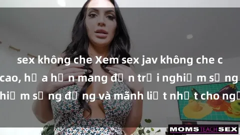 sex không che Xem sex jav không che cực nóng hổi đỉnh cao, hứa hẹn mang đến trải nghiệm sống động và mãnh liệt nhất cho người xem.