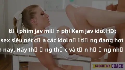 tải phim jav miễn phí Xem jav idol HD: Những bộ phim sex siêu nét của các idol nổi tiếng đang hot nhất hiện nay. Hãy thưởng thức và tận hưởng những phút giây mãn nhãn cùng họ!