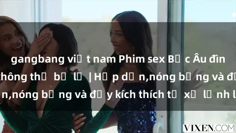 gangbang việt nam Phim sex Bắc Âu đình đám, hấp dẫn không thể bỏ lỡ | Hấp dẫn,nóng bỏng và đầy kích thích từ xứ lạnh lẽo