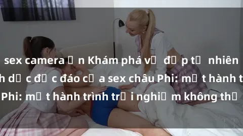 sex camera ẩn Khám phá vẻ đẹp tự nhiên và cuộc sống tình dục độc đáo của sex châu Phi: một hành trình trải nghiệm không thể bỏ lỡ