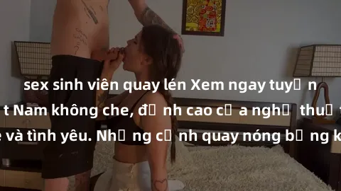 sex sinh viên quay lén Xem ngay tuyển tập sex phim Việt Nam không che, đỉnh cao của nghệ thuật đam mê và tình yêu. Những cảnh quay nóng bỏng khiến bạn không thể rời mắt!