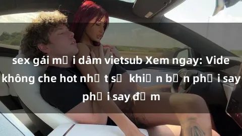 sex gái mại dâm vietsub Xem ngay: Video sex không che hot nhất sẽ khiến bạn phải say đắm