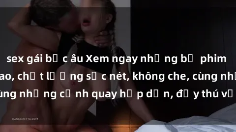 sex gái bắc âu Xem ngay những bộ phim sex full HD đỉnh cao, chất lượng sắc nét, không che, cùng những cảnh quay hấp dẫn, đầy thú vị chỉ có tại đây!