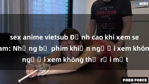 sex anime vietsub Đỉnh cao khi xem sex video Việt Nam: Những bộ phim khiến người xem không thể rời mắt